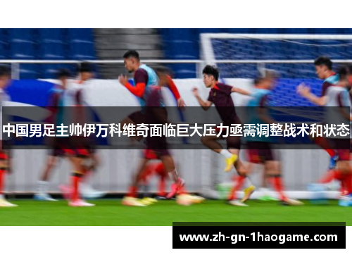 中国男足主帅伊万科维奇面临巨大压力亟需调整战术和状态