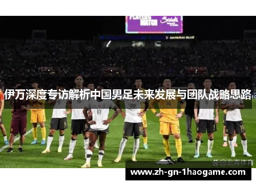 伊万深度专访解析中国男足未来发展与团队战略思路 伊万深度专访解析中国男足未来发展与团队战略思路